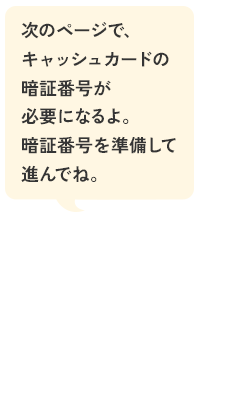 次のページで、キャッシュカードの暗証番号が必要になるよ。暗証番号を準備して進んでね。