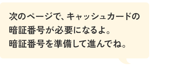 次のページで、キャッシュカードの暗証番号が必要になるよ。暗証番号を準備して進んでね。
